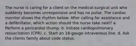 The nurse is caring for a client on the medical-surgical unit who suddenly becomes unresponsive and has no pulse. The cardiac monitor shows the rhythm below: After calling for assistance and a defibrillator, which action should the nurse take next? a. Perform a pericardial thump. b. Initiate cardiopulmonary resuscitation (CPR). c. Start an 18-gauge intravenous line. d. Ask the clients family about code status.