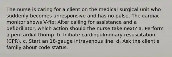 The nurse is caring for a client on the medical-surgical unit who suddenly becomes unresponsive and has no pulse. The cardiac monitor shows V-fib: After calling for assistance and a defibrillator, which action should the nurse take next? a. Perform a pericardial thump. b. Initiate cardiopulmonary resuscitation (CPR). c. Start an 18-gauge intravenous line. d. Ask the client's family about code status.