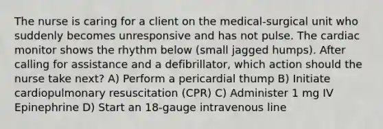 The nurse is caring for a client on the medical-surgical unit who suddenly becomes unresponsive and has not pulse. The cardiac monitor shows the rhythm below (small jagged humps). After calling for assistance and a defibrillator, which action should the nurse take next? A) Perform a pericardial thump B) Initiate cardiopulmonary resuscitation (CPR) C) Administer 1 mg IV Epinephrine D) Start an 18-gauge intravenous line