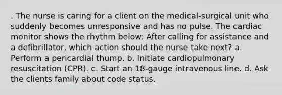 . The nurse is caring for a client on the medical-surgical unit who suddenly becomes unresponsive and has no pulse. The cardiac monitor shows the rhythm below: After calling for assistance and a defibrillator, which action should the nurse take next? a. Perform a pericardial thump. b. Initiate cardiopulmonary resuscitation (CPR). c. Start an 18-gauge intravenous line. d. Ask the clients family about code status.