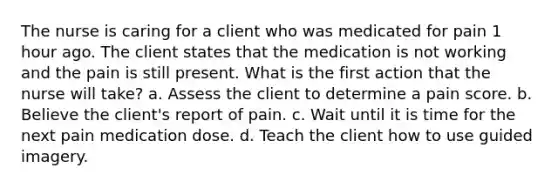 The nurse is caring for a client who was medicated for pain 1 hour ago. The client states that the medication is not working and the pain is still present. What is the first action that the nurse will take? a. Assess the client to determine a pain score. b. Believe the client's report of pain. c. Wait until it is time for the next pain medication dose. d. Teach the client how to use guided imagery.