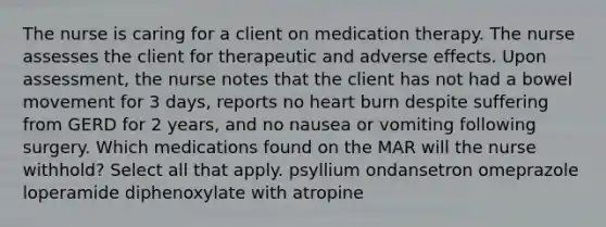 The nurse is caring for a client on medication therapy. The nurse assesses the client for therapeutic and adverse effects. Upon assessment, the nurse notes that the client has not had a bowel movement for 3 days, reports no heart burn despite suffering from GERD for 2 years, and no nausea or vomiting following surgery. Which medications found on the MAR will the nurse withhold? Select all that apply. psyllium ondansetron omeprazole loperamide diphenoxylate with atropine