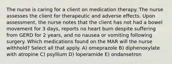 The nurse is caring for a client on medication therapy. The nurse assesses the client for therapeutic and adverse effects. Upon assessment, the nurse notes that the client has not had a bowel movement for 3 days, reports no heart burn despite suffering from GERD for 2 years, and no nausea or vomiting following surgery. Which medications found on the MAR will the nurse withhold? Select all that apply. A) omeprazole B) diphenoxylate with atropine C) psyllium D) loperamide E) ondansetron