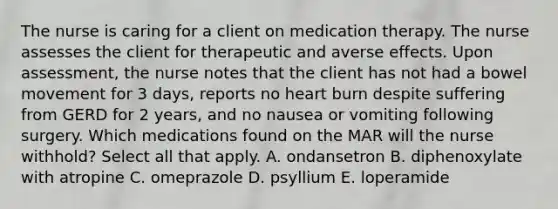 The nurse is caring for a client on medication therapy. The nurse assesses the client for therapeutic and averse effects. Upon assessment, the nurse notes that the client has not had a bowel movement for 3 days, reports no heart burn despite suffering from GERD for 2 years, and no nausea or vomiting following surgery. Which medications found on the MAR will the nurse withhold? Select all that apply. A. ondansetron B. diphenoxylate with atropine C. omeprazole D. psyllium E. loperamide