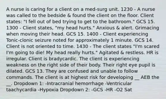 A nurse is caring for a client on a med-surg unit. 1230 - A nurse was called to the bedside & found the client on the floor. Client states: "I fell out of bed trying to get to the bathroom." GCS 15. 1300 - Client states, "my head hurts." Anxious & alert. Grimacing when moving their head. GCS 15. 1400 - Client experiencing Tonic-clonic seizure noted for approximately 1 minute. GCS 14. Client is not oriented to time. 1430 - The client states "I'm scared I'm going to die! My head really hurts." Agitated & restless. HR is irregular. Client is bradycardic. The client is experiencing weakness on the right side of their body. Their right eye pupil is dilated. GCS 13. They are confused and unable to follow commands. The client is at highest risk for developing __ AEB the __. Dropdown 1: -Intracranial hemorrhage -Ventricular taachycardia -Hypoxia Dropdown 2: -GCS -HR -O2 Sat