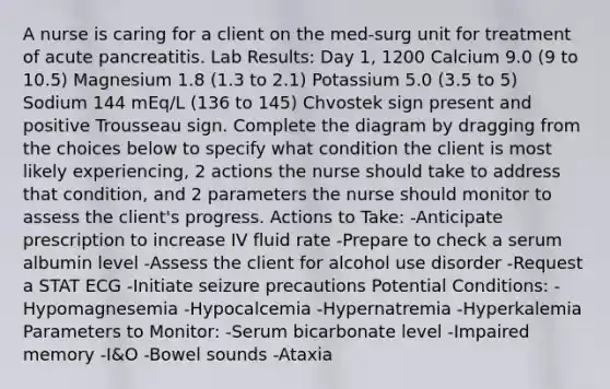 A nurse is caring for a client on the med-surg unit for treatment of acute pancreatitis. Lab Results: Day 1, 1200 Calcium 9.0 (9 to 10.5) Magnesium 1.8 (1.3 to 2.1) Potassium 5.0 (3.5 to 5) Sodium 144 mEq/L (136 to 145) Chvostek sign present and positive Trousseau sign. Complete the diagram by dragging from the choices below to specify what condition the client is most likely experiencing, 2 actions the nurse should take to address that condition, and 2 parameters the nurse should monitor to assess the client's progress. Actions to Take: -Anticipate prescription to increase IV fluid rate -Prepare to check a serum albumin level -Assess the client for alcohol use disorder -Request a STAT ECG -Initiate seizure precautions Potential Conditions: -Hypomagnesemia -Hypocalcemia -Hypernatremia -Hyperkalemia Parameters to Monitor: -Serum bicarbonate level -Impaired memory -I&O -Bowel sounds -Ataxia