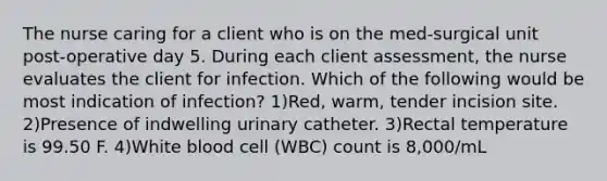 The nurse caring for a client who is on the med-surgical unit post-operative day 5. During each client assessment, the nurse evaluates the client for infection. Which of the following would be most indication of infection? 1)Red, warm, tender incision site. 2)Presence of indwelling urinary catheter. 3)Rectal temperature is 99.50 F. 4)White blood cell (WBC) count is 8,000/mL