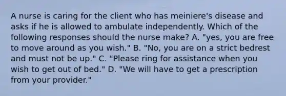 A nurse is caring for the client who has meiniere's disease and asks if he is allowed to ambulate independently. Which of the following responses should the nurse make? A. "yes, you are free to move around as you wish." B. "No, you are on a strict bedrest and must not be up." C. "Please ring for assistance when you wish to get out of bed." D. "We will have to get a prescription from your provider."