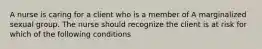 A nurse is caring for a client who is a member of A marginalized sexual group. The nurse should recognize the client is at risk for which of the following conditions