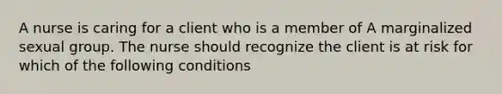 A nurse is caring for a client who is a member of A marginalized sexual group. The nurse should recognize the client is at risk for which of the following conditions