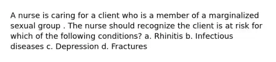 A nurse is caring for a client who is a member of a marginalized sexual group . The nurse should recognize the client is at risk for which of the following conditions? a. Rhinitis b. Infectious diseases c. Depression d. Fractures