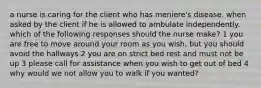 a nurse is caring for the client who has meniere's disease. when asked by the client if he is allowed to ambulate independently. which of the following responses should the nurse make? 1 you are free to move around your room as you wish, but you should avoid the hallways 2 you are on strict bed rest and must not be up 3 please call for assistance when you wish to get out of bed 4 why would we not allow you to walk if you wanted?