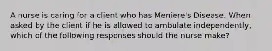 A nurse is caring for a client who has Meniere's Disease. When asked by the client if he is allowed to ambulate independently, which of the following responses should the nurse make?