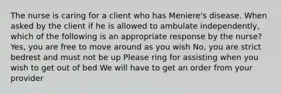 The nurse is caring for a client who has Meniere's disease. When asked by the client if he is allowed to ambulate independently, which of the following is an appropriate response by the nurse? Yes, you are free to move around as you wish No, you are strict bedrest and must not be up Please ring for assisting when you wish to get out of bed We will have to get an order from your provider