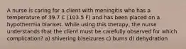 A nurse is caring for a client with meningitis who has a temperature of 39.7 C (103.5 F) and has been placed on a hypothermia blanket. While using this therapy, the nurse understands that the client must be carefully observed for which complication? a) shivering b)seizures c) burns d) dehydration