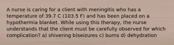 A nurse is caring for a client with meningitis who has a temperature of 39.7 C (103.5 F) and has been placed on a hypothermia blanket. While using this therapy, the nurse understands that the client must be carefully observed for which complication? a) shivering b)seizures c) burns d) dehydration