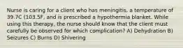 Nurse is caring for a client who has meningitis, a temperature of 39.7C (103.5F, and is prescribed a hypothermia blanket. While using this therapy, the nurse should know that the client must carefully be observed for which complication? A) Dehydration B) Seizures C) Burns D) Shivering