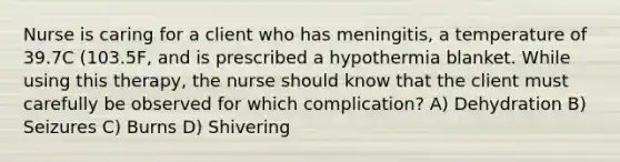 Nurse is caring for a client who has meningitis, a temperature of 39.7C (103.5F, and is prescribed a hypothermia blanket. While using this therapy, the nurse should know that the client must carefully be observed for which complication? A) Dehydration B) Seizures C) Burns D) Shivering