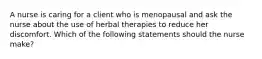 A nurse is caring for a client who is menopausal and ask the nurse about the use of herbal therapies to reduce her discomfort. Which of the following statements should the nurse make?