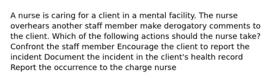 A nurse is caring for a client in a mental facility. The nurse overhears another staff member make derogatory comments to the client. Which of the following actions should the nurse take? Confront the staff member Encourage the client to report the incident Document the incident in the client's health record Report the occurrence to the charge nurse