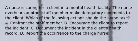 A nurse is caring for a client in a mental health facility. The nurse overhears another staff member make derogatory comments to the client. Which of the following actions should the nurse take? A. Confront the staff member. B. Encourage the client to report the incident. C. Document the incident in the client's health record. D. Report the occurrence to the charge nurse.