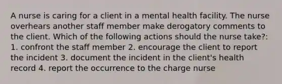 A nurse is caring for a client in a mental health facility. The nurse overhears another staff member make derogatory comments to the client. Which of the following actions should the nurse take?: 1. confront the staff member 2. encourage the client to report the incident 3. document the incident in the client's health record 4. report the occurrence to the charge nurse