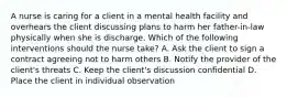 A nurse is caring for a client in a mental health facility and overhears the client discussing plans to harm her father-in-law physically when she is discharge. Which of the following interventions should the nurse take? A. Ask the client to sign a contract agreeing not to harm others B. Notify the provider of the client's threats C. Keep the client's discussion confidential D. Place the client in individual observation