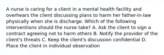 A nurse is caring for a client in a mental health facility and overhears the client discussing plans to harm her father-in-law physically when she is discharge. Which of the following interventions should the nurse take? A. Ask the client to sign a contract agreeing not to harm others B. Notify the provider of the client's threats C. Keep the client's discussion confidential D. Place the client in individual observation