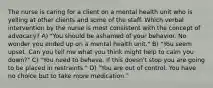 The nurse is caring for a client on a mental health unit who is yelling at other clients and some of the staff. Which verbal intervention by the nurse is most consistent with the concept of advocacy? A) "You should be ashamed of your behavior. No wonder you ended up on a mental health unit." B) "You seem upset. Can you tell me what you think might help to calm you down?" C) "You need to behave. If this doesn't stop you are going to be placed in restraints." D) "You are out of control. You have no choice but to take more medication."