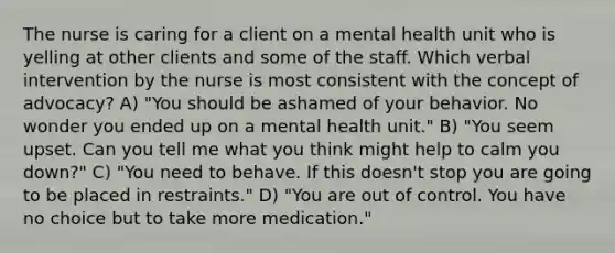 The nurse is caring for a client on a mental health unit who is yelling at other clients and some of the staff. Which verbal intervention by the nurse is most consistent with the concept of advocacy? A) "You should be ashamed of your behavior. No wonder you ended up on a mental health unit." B) "You seem upset. Can you tell me what you think might help to calm you down?" C) "You need to behave. If this doesn't stop you are going to be placed in restraints." D) "You are out of control. You have no choice but to take more medication."