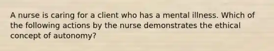 A nurse is caring for a client who has a mental illness. Which of the following actions by the nurse demonstrates the ethical concept of autonomy?