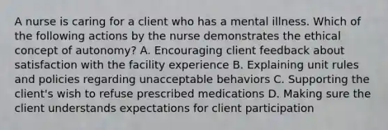 A nurse is caring for a client who has a mental illness. Which of the following actions by the nurse demonstrates the ethical concept of autonomy? A. Encouraging client feedback about satisfaction with the facility experience B. Explaining unit rules and policies regarding unacceptable behaviors C. Supporting the client's wish to refuse prescribed medications D. Making sure the client understands expectations for client participation