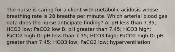 The nurse is caring for a client with metabolic acidosis whose breathing rate is 28 breaths per minute. Which arterial blood gas data does the nurse anticipate finding? A: pH less than 7.35; HCO3 low; PaCO2 low B: pH greater than 7.45; HCO3 high; PaCO2 high D: pH less than 7.35; HCO3 high; PaCO2 high D: pH greater than 7.45; HCO3 low; PaCO2 low; hyperventilation