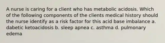 A nurse is caring for a client who has metabolic acidosis. Which of the following components of the clients medical history should the nurse identify as a risk factor for this acid base imbalance a. dabetic ketoacidosis b. sleep apnea c. asthma d. pulmonary edema