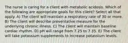 The nurse is caring for a client with metabolic acidosis. Which of the following are appropriate goals for this client? Select all that apply. A) The client will maintain a respiratory rate of 30 or more. B) The client will describe preventative measure for the underlying chronic illness. C) The client will maintain baseline cardiac rhythm. D) pH will range from 7.25 to 7.35. E) The client will take potassium supplements to increase potassium levels.