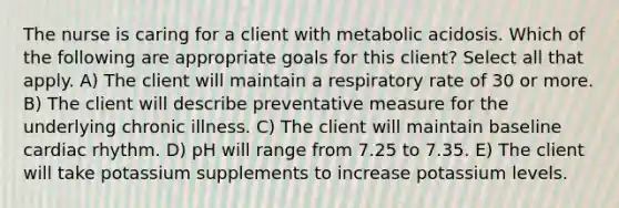 The nurse is caring for a client with metabolic acidosis. Which of the following are appropriate goals for this client? Select all that apply. A) The client will maintain a respiratory rate of 30 or more. B) The client will describe preventative measure for the underlying chronic illness. C) The client will maintain baseline cardiac rhythm. D) pH will range from 7.25 to 7.35. E) The client will take potassium supplements to increase potassium levels.