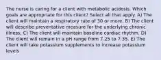 The nurse is caring for a client with metabolic acidosis. Which goals are appropriate for this client? Select all that apply. A) The client will maintain a respiratory rate of 30 or more. B) The client will describe preventative measure for the underlying chronic illness. C) The client will maintain baseline cardiac rhythm. D) The client will remain in a pH range from 7.25 to 7.35. E) The client will take potassium supplements to increase potassium levels