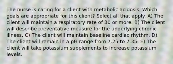 The nurse is caring for a client with metabolic acidosis. Which goals are appropriate for this client? Select all that apply. A) The client will maintain a respiratory rate of 30 or more. B) The client will describe preventative measure for the underlying chronic illness. C) The client will maintain baseline cardiac rhythm. D) The client will remain in a pH range from 7.25 to 7.35. E) The client will take potassium supplements to increase potassium levels.