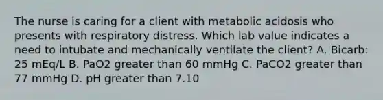 The nurse is caring for a client with metabolic acidosis who presents with respiratory distress. Which lab value indicates a need to intubate and mechanically ventilate the client? A. Bicarb: 25 mEq/L B. PaO2 greater than 60 mmHg C. PaCO2 greater than 77 mmHg D. pH greater than 7.10