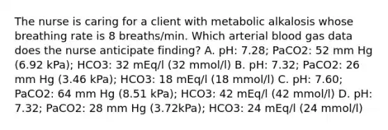 The nurse is caring for a client with metabolic alkalosis whose breathing rate is 8 breaths/min. Which arterial blood gas data does the nurse anticipate finding? A. pH: 7.28; PaCO2: 52 mm Hg (6.92 kPa); HCO3: 32 mEq/l (32 mmol/l) B. pH: 7.32; PaCO2: 26 mm Hg (3.46 kPa); HCO3: 18 mEq/l (18 mmol/l) C. pH: 7.60; PaCO2: 64 mm Hg (8.51 kPa); HCO3: 42 mEq/l (42 mmol/l) D. pH: 7.32; PaCO2: 28 mm Hg (3.72kPa); HCO3: 24 mEq/l (24 mmol/l)