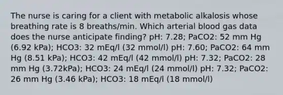 The nurse is caring for a client with metabolic alkalosis whose breathing rate is 8 breaths/min. Which arterial blood gas data does the nurse anticipate finding? pH: 7.28; PaCO2: 52 mm Hg (6.92 kPa); HCO3: 32 mEq/l (32 mmol/l) pH: 7.60; PaCO2: 64 mm Hg (8.51 kPa); HCO3: 42 mEq/l (42 mmol/l) pH: 7.32; PaCO2: 28 mm Hg (3.72kPa); HCO3: 24 mEq/l (24 mmol/l) pH: 7.32; PaCO2: 26 mm Hg (3.46 kPa); HCO3: 18 mEq/l (18 mmol/l)