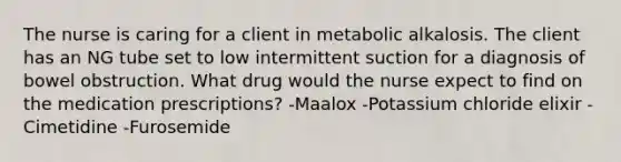 The nurse is caring for a client in metabolic alkalosis. The client has an NG tube set to low intermittent suction for a diagnosis of bowel obstruction. What drug would the nurse expect to find on the medication prescriptions? -Maalox -Potassium chloride elixir -Cimetidine -Furosemide