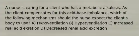 A nurse is caring for a client who has a metabolic alkalosis. As the client compensates for this acid-base imbalance, which of the following mechanisms should the nurse expect the client's body to use? A) Hypoventilation B) Hyperventilation C) Increased real acid exretion D) Decreased renal acid excretion