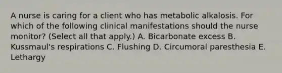 A nurse is caring for a client who has metabolic alkalosis. For which of the following clinical manifestations should the nurse monitor? (Select all that apply.) A. Bicarbonate excess B. Kussmaul's respirations C. Flushing D. Circumoral paresthesia E. Lethargy