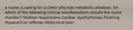 a nurse is caring for a client who has metabolic alkalosis. for which of the following clinical manifestations should the nurse monitor? Shallow respirations Cardiac dysrhythmias Flushing Hyperactive reflexes Abdominal pain