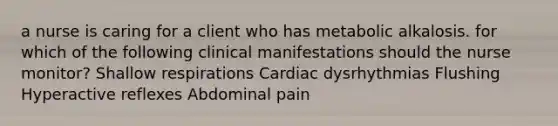 a nurse is caring for a client who has metabolic alkalosis. for which of the following clinical manifestations should the nurse monitor? Shallow respirations Cardiac dysrhythmias Flushing Hyperactive reflexes Abdominal pain