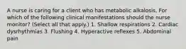 A nurse is caring for a client who has metabolic alkalosis. For which of the following clinical manifestations should the nurse monitor? (Select all that apply.) 1. Shallow respirations 2. Cardiac dysrhythmias 3. Flushing 4. Hyperactive reflexes 5. Abdominal pain