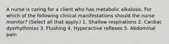 A nurse is caring for a client who has metabolic alkalosis. For which of the following clinical manifestations should the nurse monitor? (Select all that apply.) 1. Shallow respirations 2. Cardiac dysrhythmias 3. Flushing 4. Hyperactive reflexes 5. Abdominal pain