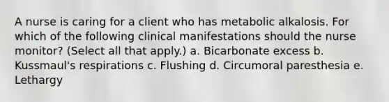 A nurse is caring for a client who has metabolic alkalosis. For which of the following clinical manifestations should the nurse monitor? (Select all that apply.) a. Bicarbonate excess b. Kussmaul's respirations c. Flushing d. Circumoral paresthesia e. Lethargy