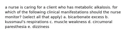 a nurse is caring for a client who has metabolic alkalosis. for which of the following clinical manifestations should the nurse monitor? (select all that apply) a. bicarbonate excess b. kussmaul's respirations c. muscle weakness d. circumoral paresthesia e. dizziness